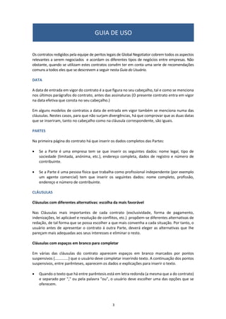 3
Os contratos redigidos pela equipe de peritos legais de Global Negotiator cobrem todos os aspectos
relevantes a serem negociados e acordam os diferentes tipos de negócios entre empresas. Não
obstante, quando se utilizam estes contratos convêm ter em conta uma serie de recomendações
comuns a todos eles que se descrevem a seguir nesta Guia do Usuário.
DATA
A data de entrada em vigor do contrato é a que figura no seu cabeçalho, tal e como se menciona
nos últimos parágrafos do contrato, antes das assinaturas (O presente contrato entra em vigor
na data efetiva que consta no seu cabeçalho.)
Em alguns modelos de contratos a data de entrada em vigor também se menciona numa das
cláusulas. Nestes casos, para que não surjam divergências, há que comprovar que as duas datas
que se inseriram, tanto no cabeçalho como na cláusula correspondente, são iguais.
PARTES
Na primeira página do contrato há que inserir os dados completos das Partes:
 Se a Parte é uma empresa tem se que inserir os seguintes dados: nome legal, tipo de
sociedade (limitada, anónima, etc.), endereço completa, dados de registro e número de
contribuinte.
 Se a Parte é uma pessoa física que trabalha como profissional independente (por exemplo
um agente comercial) tem que inserir os seguintes dados: nome completo, profissão,
endereço e número de contribuinte.
CLÁUSULAS
Cláusulas com diferentes alternativas: escolha da mais favorável
Nas Cláusulas mais importantes de cada contrato (exclusividade, forma de pagamento,
indenizações, lei aplicável e resolução de conflitos, etc.) propõem-se diferentes alternativas de
redação, de tal forma que se possa escolher a que mais convenha a cada situação. Por tanto, o
usuário antes de apresentar o contrato á outra Parte, deverá eleger as alternativas que lhe
pareçam mais adequadas aos seus interesses e eliminar o resto.
Cláusulas com espaços em branco para completar
Em várias das cláusulas do contrato aparecem espaços em branco marcados por pontos
suspensivos (.............) que o usuário deve completar inserindo texto. A continuação dos pontos
suspensivos, entre parênteses, aparecem os dados e explicações para inserir o texto.
 Quando o texto que há entre parêntesis está em letra redonda (a mesma que a do contrato)
e separado por "," ou pela palavra "ou", o usuário deve escolher uma das opções que se
oferecem.
GUIA DE USO
 