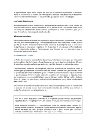 5
As legislações de alguns países exigem que para que os contratos sejam válidos se assinem à
frente de testemunhas ou perante um notário público. Por isso, antes da assinatura do contrato
é conveniente informar-se sobre os requerimentos que possam existir em cada país.
Local e data da assinatura
Normalmente os contratos assinam-se por ambas as Partes na mesma data e local, se bem nos
contratos internacionais, devido às distancias físicas, é habitual que cada uma das Partes assine
em um lugar e data diferentes. Neste contrato contemplam-se ambas alternativas, pelo que se
trata de escolher a mais adequada a cada situação.
Número de exemplares
O mais habitual é que se assinem dois exemplares originais do contrato, conservando cada Parte
um deles, mas também pode surgir a necessidade de assinar mais exemplares. Para tal, o único
que há que fazer é mencionar explicitamente o número de exemplares que se assinam no
parágrafo que se inclui a este respeito no fim do contrato (E em prova de conformidade com
tudo o estabelecido, ambas as Partes assinam este Contrato em ....... exemplares que se
consideram igualmente originais.)
RECOMENDAÇÕES GERAIS
As Partes devem assinar todas as folhas do contrato, incluindo os anexos para que estes sejam
também válidos. É preferível usar esferográfica ou caneta (nunca lápis) com tinta de cor diferente
de preto (por exemplo, azul) visto que assim será mais fácil distinguir os originais das cópias.
É recomendável, ainda que não obrigatório, expressar as quantias de dinheiro tal como as
percentagens que aparecem no contrato tanto em número como em letra; por suposto, ambas
as quantidades devem ser exatamente iguais. Também se deve incluir a divisa à qual se referem
as quantidades de dinheiro. Para tal aconselha-se utilizar, em maiúsculas, as siglas de divisas
que estabelecem as normas ISO (EUR para o euro, USD para o dólar, GBP para a libra do Reino
Unido, JPY para o Yen Japonês, etc., pode-se consultar as siglas de outras divisas na página web
www.oanda.com).
Uma vez que se escolheram as alternativas mais adequadas de cada cláusula e se completaram
os espaços em branco há que fazer uma revisão completa do contrato para eliminar os
parágrafos sobrantes e corrigir qualquer erro.
AVISO LEGAL
Pode dar-se o caso de que este contrato não se adaptasse às necessidades e requerimentos
específicos de uma situação particular. Em caso de dúvida, deve solicitar-se assessoria legal.
Global Marketing Strategies, S.L. como editora e titular do copyright deste contrato fica
completamente exonerada de qualquer tipo de responsabilidade sobre o conteúdo legal do
mesmo. Em todos os casos, qualquer reclamação que se possa realizar pelo uso deste
contrato, ficará limitada à devolução do valor pago na sua compra.
 