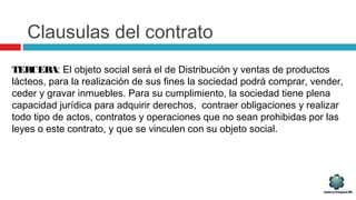Clausulas del contrato
TERCERA: El objeto social será el de Distribución y ventas de productos
lácteos, para la realización de sus fines la sociedad podrá comprar, vender,
ceder y gravar inmuebles. Para su cumplimiento, la sociedad tiene plena
capacidad jurídica para adquirir derechos, contraer obligaciones y realizar
todo tipo de actos, contratos y operaciones que no sean prohibidas por las
leyes o este contrato, y que se vinculen con su objeto social.
 