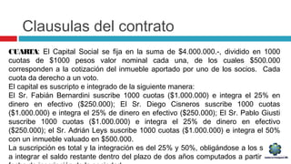 Clausulas del contrato
CUARTA: El Capital Social se fija en la suma de $4.000.000.-, dividido en 1000
cuotas de $1000 pesos valor nominal cada una, de los cuales $500.000
corresponden a la cotización del inmueble aportado por uno de los socios. Cada
cuota da derecho a un voto.
El capital es suscripto e integrado de la siguiente manera:
El Sr. Fabián Bernardini suscribe 1000 cuotas ($1.000.000) e integra el 25% en
dinero en efectivo ($250.000); El Sr. Diego Cisneros suscribe 1000 cuotas
($1.000.000) e integra el 25% de dinero en efectivo ($250.000); El Sr. Pablo Giusti
suscribe 1000 cuotas ($1.000.000) e integra el 25% de dinero en efectivo
($250.000); el Sr. Adrián Leys suscribe 1000 cuotas ($1.000.000) e integra el 50%
con un inmueble valuado en $500.000.
La suscripción es total y la integración es del 25% y 50%, obligándose a los socios
a integrar el saldo restante dentro del plazo de dos años computados a partir de la
 