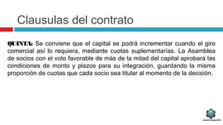 Clausulas del contrato
QUINTA: Se conviene que el capital se podrá incrementar cuando el giro
comercial así lo requiera, mediante cuotas suplementarías. La Asamblea
de socios con el voto favorable de más de la mitad del capital aprobará las
condiciones de monto y plazos para su integración, guardando la misma
proporción de cuotas que cada socio sea titular al momento de la decisión.
 