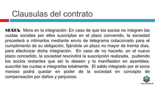 Clausulas del contrato
SEXTA: Mora en la integración: En caso de que los socios no integren las
cuotas sociales por ellos suscriptas en el plazo convenido, la sociedad
procederá a intimarlos mediante envío de telegrama colacionado para el
cumplimiento de su obligación, fijándole un plazo no mayor de treinta días,
para efectivizar dicha integración. En caso de no hacerlo, en el nuevo
plazo concedido, la sociedad rescindirá la suscripción realizada, pudiendo
los socios restantes que así lo deseen y lo manifiesten en asamblea,
suscribir las cuotas e integrarlas totalmente. El saldo integrado por el socio
moroso podrá quedar en poder de la sociedad en concepto de
compensación por daños y perjuicios.
 