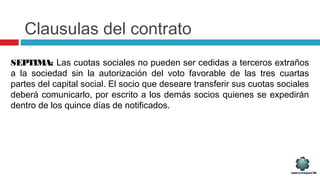 Clausulas del contrato
SEPTIMA: Las cuotas sociales no pueden ser cedidas a terceros extraños
a la sociedad sin la autorización del voto favorable de las tres cuartas
partes del capital social. El socio que deseare transferir sus cuotas sociales
deberá comunicarlo, por escrito a los demás socios quienes se expedirán
dentro de los quince días de notificados.
 