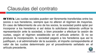 Clausulas del contrato
OCTAVA: Las cuotas sociales pueden ser libremente transferidas entre los
socios o sus herederos, siempre que no alteren el régimen de mayorías.
En caso de fallecimiento de uno de los socios, la sociedad podrá optar por
incorporar a los herederos si así éstos lo solicitaran debiendo unificar la
representación ante la sociedad, o bien proceder a efectuar la cesión de
cuotas, según el régimen establecido en el artículo anterior. Si no se
produce la incorporación, la sociedad pagará a los herederos que así lo
justifiquen, o al administrador de la sucesión, el importe correspondiente al
valor de las cuotas determinado por el procedimiento señalado en el
artículo precedente.
 