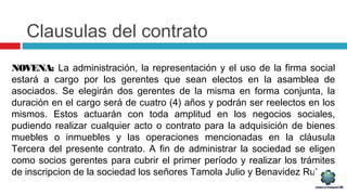 Clausulas del contrato
NOVENA: La administración, la representación y el uso de la firma social
estará a cargo por los gerentes que sean electos en la asamblea de
asociados. Se elegirán dos gerentes de la misma en forma conjunta, la
duración en el cargo será de cuatro (4) años y podrán ser reelectos en los
mismos. Estos actuarán con toda amplitud en los negocios sociales,
pudiendo realizar cualquier acto o contrato para la adquisición de bienes
muebles o inmuebles y las operaciones mencionadas en la cláusula
Tercera del presente contrato. A fin de administrar la sociedad se eligen
como socios gerentes para cubrir el primer período y realizar los trámites
de inscripcion de la sociedad los señores Tamola Julio y Benavidez Ruben.
 