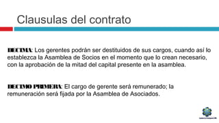 Clausulas del contrato
DECIMA: Los gerentes podrán ser destituidos de sus cargos, cuando así lo
establezca la Asamblea de Socios en el momento que lo crean necesario,
con la aprobación de la mitad del capital presente en la asamblea.
DECIMOPRIMERA: El cargo de gerente será remunerado; la
remuneración será fijada por la Asamblea de Asociados.
 