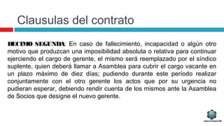 Clausulas del contrato
DECIMO SEGUNDA: En caso de fallecimiento, incapacidad o algún otro
motivo que produzcan una imposibilidad absoluta o relativa para continuar
ejerciendo el cargo de gerente, el mismo será reemplazado por el síndico
suplente, quien deberá llamar a Asamblea para cubrir el cargo vacante en
un plazo máximo de diez días; pudiendo durante este período realizar
conjuntamente con el otro gerente los actos que por su urgencia no
pudieran esperar, debiendo rendir cuenta de los mismos ante la Asamblea
de Socios que designe el nuevo gerente.
 