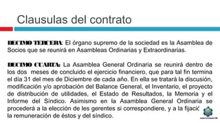 Clausulas del contrato
DECIMO TERCERA: El órgano supremo de la sociedad es la Asamblea de
Socios que se reunirá en Asambleas Ordinarias y Extraordinarias.
DECIMO CUARTA: La Asamblea General Ordinaria se reunirá dentro de
los dos meses de concluido el ejercicio financiero, que para tal fin termina
el día 31 del mes de Diciembre de cada año. En ella se tratará la discusión,
modificación y/o aprobación del Balance General, el Inventario, el proyecto
de distribución de utilidades, el Estado de Resultados, la Memoria y el
Informe del Síndico. Asimismo en la Asamblea General Ordinaria se
procederá a la elección de les gerentes si correspondiere, y a la fijación de
la remuneración de éstos y del síndico.
 