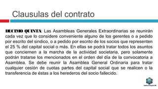 Clausulas del contrato
DECIMO QUINTA: Las Asambleas Generales Extraordinarias se reunirán
cada vez que lo considere conveniente alguno de los gerentes o a pedido
por escrito del sindico, o a pedido por escrito de los socios que representen
el 25 % del capital social o más. En ellas se podrá tratar todos los asuntos
que conciernen a la marcha de la actividad societaria, pero solamente
podrán tratarse los mencionados en el orden del día de la convocatoria a
Asamblea. Se debe reunir la Asamblea General Ordinaria para tratar
cualquier cesión de cuotas partes del capital social que se realicen o la
transferencia de éstas a los herederos del socio fallecido.
 
