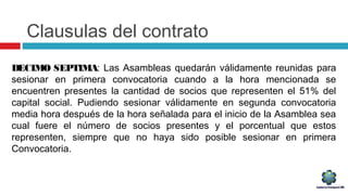 Clausulas del contrato
DECIMO SEPTIMA: Las Asambleas quedarán válidamente reunidas para
sesionar en primera convocatoria cuando a la hora mencionada se
encuentren presentes la cantidad de socios que representen el 51% del
capital social. Pudiendo sesionar válidamente en segunda convocatoria
media hora después de la hora señalada para el inicio de la Asamblea sea
cual fuere el número de socios presentes y el porcentual que estos
representen, siempre que no haya sido posible sesionar en primera
Convocatoria.
 