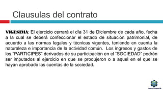Clausulas del contrato
VIGESIMA: El ejercicio cerrará el día 31 de Diciembre de cada año, fecha
a la cual se deberá confeccionar el estado de situación patrimonial, de
acuerdo a las normas legales y técnicas vigentes, teniendo en cuenta la
naturaleza e importancia de la actividad común. Los ingresos y gastos de
los “PARTICIPES” derivados de su participación en el “SOCIEDAD” podrán
ser imputados al ejercicio en que se produjeron o a aquel en el que se
hayan aprobado las cuentas de la sociedad.
 