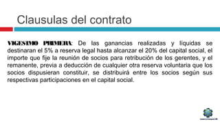 Clausulas del contrato
VIGESIMO PRIMERA: De las ganancias realizadas y líquidas se
destinaran el 5% a reserva legal hasta alcanzar el 20% del capital social, el
importe que fije la reunión de socios para retribución de los gerentes, y el
remanente, previa a deducción de cualquier otra reserva voluntaria que los
socios dispusieran constituir, se distribuirá entre los socios según sus
respectivas participaciones en el capital social.
 