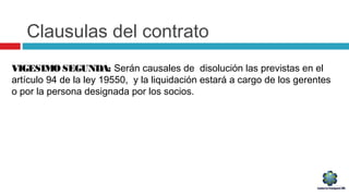 Clausulas del contrato
VIGESIMO SEGUNDA: Serán causales de disolución las previstas en el
artículo 94 de la ley 19550, y la liquidación estará a cargo de los gerentes
o por la persona designada por los socios.
 