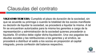 Clausulas del contrato
VIGESIMO TERCERA: Cumplido el plazo de duración de la sociedad, sin
que se acuerde su prórroga o cuando la totalidad de los socios manifieste
su decisión de liquidar la sociedad, se procederá a liquidar la misma. A tal
fin se encuentran autorizados para la misma los gerentes a cargo de la
representación y administración de la sociedad quienes procederán a
liquidarla. El síndico debe vigilar dicha liquidación. Una vez pagadas las
deudas sociales y las retribuciones a los gerentes y al síndico, se
procederá a distribuir el saldo a los socios en proporción al capital
integrado, previa confesión del balance respectivo.
 