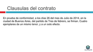 Clausulas del contrato
En prueba de conformidad, a los días 26 del mes de Julio de 2014, en la
ciudad de Buenos Aires, del partido de Tres de febrero, se firman. Cuatro
ejemplares de un mismo tenor, y a un solo efecto.
 