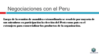 Negociaciones con el Peru
Luego de la reunión de asamblea extraordinaria se resolvió pormayoría de
sus miembros en participación la elección del Perú como país en el
extranjero para comercializarlos productos de la organización.
 