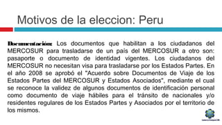 Motivos de la eleccion: Peru
Documentación: Los documentos que habilitan a los ciudadanos del
MERCOSUR para trasladarse de un país del MERCOSUR a otro son:
pasaporte o documento de identidad vigentes. Los ciudadanos del
MERCOSUR no necesitan visa para trasladarse por los Estados Partes. En
el año 2008 se aprobó el "Acuerdo sobre Documentos de Viaje de los
Estados Partes del MERCOSUR y Estados Asociados", mediante el cual
se reconoce la validez de algunos documentos de identificación personal
como documento de viaje hábiles para el tránsito de nacionales y/o
residentes regulares de los Estados Partes y Asociados por el territorio de
los mismos.
 