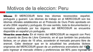 Motivos de la eleccion: Peru
Idioma: El MERCOSUR tiene tres idiomas reconocidos: español,
portugués y guaraní. Los idiomas de trabajo en el MERCOSUR son los
idiomas oficiales establecidos en el Protocolo de Ouro Preto aprobado en
el año 2004: español y portugués. En ese sentido, toda la documentación y
normativa aprobada por los órganos del MERCOSUR se encuentra
disponible en español y/o portugués.
Situación arancelaria: En el marco del MERCOSUR se negoció con Perú
un acuerdo de Zona de Libre Comercio, en el que también los productos
lácteos, en un plazo de 15 años, accederán al mercado peruano libre de
arancel. Cabe destacar que en la actualidad los productos lácteos
originarios del MERCOSUR gozan de un preferencia arancelaria del 100%
para ingresar al mercado chileno y preferencias del 90% para ingresar al
 