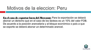 Motivos de la eleccion: Peru
En el caso de exportarfuera del Mercosur: Para la exportación se deberá
abonar un derecho que en el caso de los lácteos es un 10% del valor FOB.
De acuerdo a la posición arancelaria y al bloque económico o país a que
se exporte se deberá abonar un determinado arancel.
 