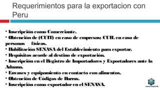 Requerimientos para la exportacion con
Peru
• Inscripción como Comerciante.
• Obtención de (CUIT) en caso de empresas; CUIL en caso de
personas físicas.
• Habilitación SENASA del Establecimiento para exportar.
• Requisitos acorde al destino de exportación.
• Inscripción en el Registro de Importadores y Exportadores ante la
Aduana.
• Envases y equipamiento en contacto con alimentos.
• Obtención de Códigos de Barras.
• Inscripción como exportadoren el SENASA.
 