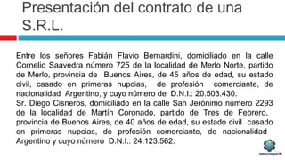 Presentación del contrato de una
S.R.L.
Entre los señores Fabián Flavio Bernardini, domiciliado en la calle
Cornelio Saavedra número 725 de la localidad de Merlo Norte, partido
de Merlo, provincia de Buenos Aires, de 45 años de edad, su estado
civil, casado en primeras nupcias, de profesión comerciante, de
nacionalidad Argentino, y cuyo número de D.N.I.: 20.503.430.
Sr. Diego Cisneros, domiciliado en la calle San Jerónimo número 2293
de la localidad de Martín Coronado, partido de Tres de Febrero,
provincia de Buenos Aires, de 40 años de edad, su estado civil casado
en primeras nupcias, de profesión comerciante, de nacionalidad
Argentino y cuyo número D.N.I.: 24.123.562.
 