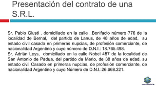 Presentación del contrato de una
S.R.L.
Sr. Pablo Giusti , domiciliado en la calle _Bonifacio número 776 de la
localidad de Bernal, del partido de Lanus, de 48 años de edad, su
estado civil casado en primeras nupcias, de profesión comerciante, de
nacionalidad Argentino y cuyo número de D.N.I.: 18.765.498.
Sr. Adrián Leys, domiciliado en la calle Nobel 487 de la localidad de
San Antonio de Padua, del partido de Merlo, de 38 años de edad, su
estado civil Casado en primeras nupcias, de profesión comerciante, de
nacionalidad Argentino y cuyo Número de D.N.I.:26.668.221.
 