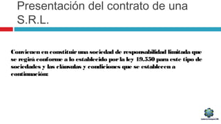 Presentación del contrato de una
S.R.L.
Convienen en constituiruna sociedad de responsabilidad limitada que
se regirá conforme a lo establecido porla ley 19.550 para este tipo de
sociedades y las cláusulas y condiciones que se establecen a
continuación:
 