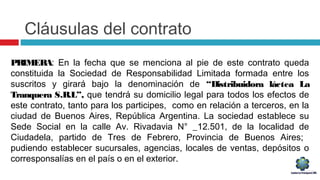 Cláusulas del contrato
PRIMERA: En la fecha que se menciona al pie de este contrato queda
constituida la Sociedad de Responsabilidad Limitada formada entre los
suscritos y girará bajo la denominación de “Distribuidora láctea La
Tranquera S.R.L”, que tendrá su domicilio legal para todos los efectos de
este contrato, tanto para los participes, como en relación a terceros, en la
ciudad de Buenos Aires, República Argentina. La sociedad establece su
Sede Social en la calle Av. Rivadavia N° _12.501, de la localidad de
Ciudadela, partido de Tres de Febrero, Provincia de Buenos Aires;
pudiendo establecer sucursales, agencias, locales de ventas, depósitos o
corresponsalías en el país o en el exterior.
 