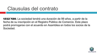 Clausulas del contrato
SEGUNDA: La sociedad tendrá una duración de 99 años, a partir de la
fecha de su inscripción en el Registro Público de Comercio. Este plazo
podrá prorrogarse con el acuerdo en Asamblea en todos los socios de la
Sociedad.
 