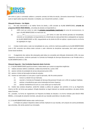 2
têm entre si justo e contratado celebrar o presente contrato de bolsa de estudo, doravante denominado “Contrato”, o
qual se regerá pelas seguintes cláusulas e condições, que mutuamente aceitam, a saber:
Cláusula Primeira – Do Objeto
1.1. Por este instrumento e na melhor forma de direito, a IES concede ao ALUNO BENEFICIADO, oriundo do
programa EDUCA MAIS BRASIL, uma bolsa de estudos correspondente a:
I) 100% (cem por cento) no valor da primeira mensalidade (matrícula) do curso de xxxxxxxxxxxxx, no
qual o ALUNO BENEFICIADO irá matricular-se;
II) _______% (___________________________ por cento) no valor das demais parcelas da mensalidade,
incluindo as mensalidades correspondentes às rematrículas de cada período letivo subseqüente ao ingresso
do ALUNO BENEFICIADO na IES, resguardando-se do direito da IES em aplicar o ajuste anual ou na forma
da Legislação em vigor.
1.2. A bolsa incidirá sobre o valor da mensalidade do curso, conforme matrícula acadêmica do ALUNO BENEFICIADO
junto à IES, excluindo dos efeitos deste contrato o valor referente às disciplinas reprovadas, bem assim quaisquer
outras taxas escolares.
1.3. O pagamento dos valores não alcançados pela bolsa ora concedida será efetuado diretamente à IES, nos seus
respectivos vencimentos, conforme pactuado no Contrato de Prestação de Serviços Educacionais a ser firmado entre o
ALUNO BENEFICIADO e a IES.
Cláusula Segunda – Das Condições Especiais deste Contrato
2.1. O ALUNO BENEFICIADO gozará do direito à bolsa desde que cumpra as seguintes exigências:
I) realizar processo seletivo (vestibular, análise documental etc.) junto à IES
II) assinar contrato de prestação de serviço educacional junto à IES;
III) assinar a Carta de Aprovação da bolsa de estudos;
IV) manter-se matriculado no curso para o qual foi aprovado, não lhe sendo possível:
(i) trancar ou desistir de sua matrícula;
(ii) rescindir o Contrato de Prestação de Serviços Educacionais firmado com a IES em qualquer hipótese;
(iii) solicitar a transferência para outra Instituição de Ensino Superior;
(iv) solicitar transferência de turno ou curso ainda que na mesma IES.
V) manter boa conduta disciplinar, sendo-lhe vedada a prática de qualquer ato contrário à lei ou ao Regimento
Interno da IES, de forma que qualquer infração disciplinar ou legal implicará na rescisão automática e de pleno direito
deste Contrato;
VI) proceder, na forma do regulamento do Programa de Bolsas de Estudos e na forma indicada pelo EDUCA MAIS
BRASIL, a renovação do presente Contrato, sob pena de sua rescisão automática e de pleno direito.
2.2. O ALUNO BENEFICIADO declara estar ciente de que:
I) a infração de qualquer dispositivo deste contrato implicará na sua rescisão, sem prejuízo de outras penalidades
aqui previstas, não sendo possível sua renovação;
 