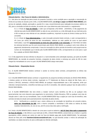 4
Cláusula Quinta – Das Taxas de Adesão e Administrativa
5.1. Sob pena de resolução de pleno direito do presente Contrato e como condição para a aquisição e manutenção do
direito de sua bolsa de estudos junto à IES, o ALUNO BENEFICIADO, se obriga a pagar ao EDUCA MAIS BRASIL pelo
serviço de captação, seleção, aprovação e, quando for o caso, encaminhamento para realização de processo seletivo na
IES, para a concessão da bolsa de estudos, de acordo com o que determina este instrumento e o regulamento:
5.1.1. A titulo de Taxa de Adesão, o valor que corresponde a R$ XXXXX (XXXXXXX). O não pagamento da
referida taxa pelo ALUNO BENEFICIADO na data de seu vencimento ou a não efetivação da sua matrícula junto
à IES na data por esta referida em seu calendário acadêmico, importará na perda do direito à bolsa que lhe foi
concedida.
5.1.2. A título de Taxa Administrativa, a cada renovação semestral deste contrato, o valor correspondente a
x% (xxxx por cento) da soma de seis mensalidades, relativas ao valor padrão do curso no qual estará
matriculado, o que fará anteriormente ao inicio de cada período a ser renovado, por intermédio de boleto
de cobrança bancária que lhe será encaminhado pelo EDUCA MAIS BRASIL ou qualquer outro meio idôneo de
pagamento devidamente comprovado. A taxa de renovação do ultimo período de beneficio será proporcional ao
numero de mensalidades que é devida pelo ALUNO BENEFICIADO à IES, correspondente ao curso para o qual
fez a adesão ao EDUCA MAIS BRASIL.
5.2. O não pagamento da taxa referida na cláusula 5.1.2 será entendido como solicitação expressa, por parte do ALUNO
BENEFICIADO, da rescisão do presente Contrato, ensejando de pleno direito a cobrança por parte da IES do valor
integral da mensalidade do curso no qual o ALUNO BENEFICIADO esteja matriculado.
Cláusula Sexta – Disposições Gerais
6.1. O ALUNO BENEFICIADO declara conhecer e aceitar os termos deste contrato, principalmente os efeitos das
Cláusulas 2.2 e 5.1.
6.2. O ALUNO BENEFICIADO declara conhecer o regulamento do programa de Bolsa de Estudos do EDUCA MAIS BRASIL
e declara aceitar os termos deste contrato, registrado no 7º Tabelionato de Notas da cidade de São Paulo, sob o
número 1.784.023, isentando o EDUCA MAIS BRASIL de qualquer responsabilidade caso a IES suspenda, ainda que
indevida e temporariamente, o benefício da bolsa que ora lhe é concedido, não cabendo qualquer tipo de ação contra o
EDUCA MAIS BRASIL.
6.3. O ALUNO BENEFICIADO não terá direito a receber nenhum outro benefício da IES ou de qualquer ente
governamental, tais como desconto para pagamento no vencimento, Crédito Educativo, FIES ou qualquer outro tipo de
redução sobre o valor de sua mensalidade. Caso o ALUNO BENEFICIADO faça a opção por outro tipo de benefício, este
contrato de bolsa de estudo será automaticamente rescindido de pleno direito.
6.3.1. Verificando-se a posteriori que o aluno utilizou-se da cumulação de benefícios em proveito próprio,
salvo por liberalidade da IES, será o mesmo compelido a reembolsar à IES todos os valores da bolsa
recebida indevidamente, de uma só vez, até 05 (cinco) dias úteis após a notificação.
6.4. Vindo o ALUNO BENEFICIADO a desistir do curso para o qual se cadastrou, até 10 (dez) dias após o pagamento
da Taxa de Adesão, e não efetivar a sua matricula na IES, o EDUCA MAIS BRASIL compromete-se a restituir a quantia
equivalente a 80% (oitenta por cento) do valor da Taxa de Adesão paga pelo ALUNO BENEFICIADO. Tal solicitação
deverá ser feita pelo email desistencia@educamaisbrasil.com, na qual deverão constar o motivo da solicitação do
reembolso e os dados bancários do para a efetivação da referida solicitação.
 