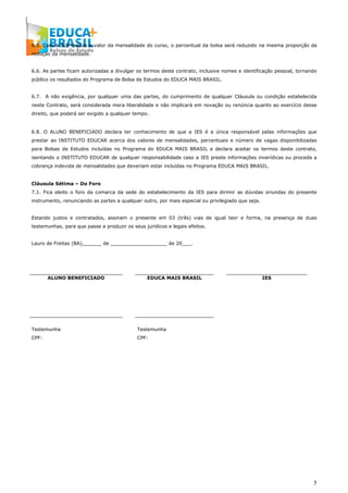 5
6.5. Caso a IES reduza o valor da mensalidade do curso, o percentual da bolsa será reduzido na mesma proporção da
redução da mensalidade.
6.6. As partes ficam autorizadas a divulgar os termos deste contrato, inclusive nomes e identificação pessoal, tornando
público os resultados do Programa de Bolsa de Estudos do EDUCA MAIS BRASIL.
6.7. A não exigência, por qualquer uma das partes, do cumprimento de qualquer Cláusula ou condição estabelecida
neste Contrato, será considerada mera liberalidade e não implicará em novação ou renúncia quanto ao exercício desse
direito, que poderá ser exigido a qualquer tempo.
6.8. O ALUNO BENEFICIADO declara ter conhecimento de que a IES é a única responsável pelas informações que
prestar ao INSTITUTO EDUCAR acerca dos valores de mensalidades, percentuais e número de vagas disponibilizadas
para Bolsas de Estudos incluídas no Programa do EDUCA MAIS BRASIL e declara aceitar os termos deste contrato,
isentando o INSTITUTO EDUCAR de qualquer responsabilidade caso a IES preste informações inverídicas ou proceda a
cobrança indevida de mensalidades que deveriam estar incluídas no Programa EDUCA MAIS BRASIL.
Cláusula Sétima – Do Foro
7.1. Fica eleito o foro da comarca da sede do estabelecimento da IES para dirimir as dúvidas oriundas do presente
instrumento, renunciando as partes a qualquer outro, por mais especial ou privilegiado que seja.
Estando justos e contratados, assinam o presente em 03 (três) vias de igual teor e forma, na presença de duas
testemunhas, para que passe a produzir os seus jurídicos e legais efeitos.
Lauro de Freitas (BA),______ de ___________________ de 20___.
ALUNO BENEFICIADO EDUCA MAIS BRASIL IES
Testemunha Testemunha
CPF: CPF:
 
