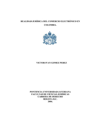 REALIDAD JURÍDICA DEL COMERCIO ELECTRÓNICO EN
                 COLOMBIA.




           VICTOR IVAN GOMEZ PEREZ




      PONTIFICIA UNIVERSIDAD JAVERIANA
       FACULTAD DE CIENCIAS JURÍDICAS
            CARRERA DE DERECHO
                 BOGOTA D.C.
                     2004.
 