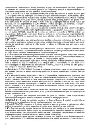 3
acompanhante. Constatada sua autoria, indenizará os prejuízos decorrentes de seus atos, aplicando-
se também as sanções disciplinares previstas no Regimento Escolar e encaminhamentos às
autoridades competentes em caso de crimes ou atos infracionais.
§ 4º – A CONTRATADA não se responsabiliza pela guarda de pertences e objetos trazidos pelo
ALUNO para dentro da instituição, tais como quaisquer aparelhos celulares, multifuncional, tablet,
gravadores ou reprodutores de áudio/vídeo e outros portáteis, moeda em dinheiro, cheque ou cartão,
utensílios pessoais, livros, joias, brincos, colares, pulseiras, anéis, piercing, adornos em geral e outros
bens particulares. No entanto, em caso de furto, roubo ou apropriação indevida destes objetos por
terceiros, em suas dependências a CONTRATADA envidará esforços para identificar, penalizar e
viabilizar a restituição por quem efetuou a subtração, se com ele for encontrado.
§ 5º – Não é permitido o uso de joias, brincos, colares, pulseiras, anéis, piercing e adornos em geral,
bem como outros mencionados no Código Disciplinar/Ética, ou que possam causar danos ao seu corpo
ou em outros ALUNOS, devendo os mesmos ser retirados enquanto o ALUNO estiver nas
dependências da Instituição ou em aulas de campo e atividades extracurriculares, responsabilizando-
se o CONTRATANTE por qualquer dano que esses objetos venham causar a terceiros dentro do
recinto escolar.
§ 6º – Fica responsável pelo acompanhamento didático-pedagógico e disciplinar do ALUNO seu
representante legal que se obriga a comparecer ao estabelecimento de ensino contratado para tomar
ciência de ocorrências relativas à vida escolar e adotar providências que porventura sejam
necessárias.
CLÁUSULA 7ª – Os valores da contraprestação previstos nas cláusulas seguintes, definidos como
encargos educacionais, incluem exclusivamente a prestação dos serviços educacionais decorrentes
da carga horária constante no Plano Escolar Didático/Pedagógico.
§ 1º – Não se incluem entre os serviços contratados os custos com serviços não curriculares, uniforme
escolar de uso obrigatório, material didático e materiais de que o ALUNO, individualmente necessitar,
constituindo responsabilidade do CONTRATANTE, com pagamento à parte.
§ 2º – Os serviços educacionais objeto deste contrato, se iniciam a partir da formalização documental,
com a reserva de vaga ou matrícula e se extingue com o encerramento do ano letivo ou a
disponibilização dos documentos da transferência do ALUNO, vigendo o contrato até total quitação
das obrigações financeiras do CONTRATANTE.
CLÁUSULA 8ª – O CONTRATANTE aceita e se obriga expressamente a pagar, como contraprestação
dos serviços contratados, as parcelas em que se divide a anuidade especificada no Quadro Resumo
4 (quatro).
§ 1º – Na ausência legislação em sentido diverso, a desistência e cancelamento da reserva de vaga
ou matricula, pelo CONTRATANTE deverá ser manifestada por escrito até 30 (trinta) dias antes do
início do ano letivo do contrato, hipótese na qual se devolverá integralmente os valores pagos. Após
este prazo, o direito de restituição limita-se ao máximo de 80% (oitenta por cento) do valor pago, desde
que requeridos, mediante protocolo junto à CONTRATADA, até 7 (sete) dias antes do início das aulas,
ficando a CONTRATADA autorizada a reter valor remanescente a título de indenização pelos gastos
no processamento da matrícula.
§ 2º – A contratante se reserva o direito de não receber pagamentos em cheque, contudo caso aceite,
este será recebido em caráter pró-solvendo, e sua quitação somente se dará após a compensação do
mesmo na rede bancária.
§ 3º – O pagamento das obrigações financeiras por parte do CONTRATANTE comprovar-se-á
mediante apresentação do recibo ou carnê que individualize a obrigação quitada.
CLÁUSULA 9ª – O valor da anuidade constante no Quadro Resumo 4 (quatro) se subdivide na
quantidade de parcelas ali descritas, de igual valor pagáveis mês a mês.
§ 1º A CONTRATADA reserva-se o direito de estipular o valor da anuidade a cada período letivo,
publicando em edital no mínimo quarenta e cinco dias antes da data final para matrícula.
§ 2º – Eventual redução no valor da parcela da Anuidade pelo recebimento de bolsa educacional,
dependerá da participação do interessado em processo seletivo específico, podendo ser ajustada por
meio de termo aditivo, com validade até o final do ano letivo, podendo ser cancelada caso as condições
socioeconômicas do beneficiário impeçam a continuidade do benefício,
§ 3º – Eventual redução no valor da parcela da anuidade pelo recebimento de desconto constituirá
mera liberalidade da CONTRATADA, não implicará novação e poderá ser suprimido a qualquer tempo.
 