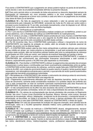 4
Fica ciente o CONTRATANTE que o pagamento em atraso poderá implicar na perda de tal benefício,
sendo devido o valor da anuidade/mensalidade definida na presente Cláusula.
§ 4º Para outro período letivo a concessão de bolsa educacional ou desconto dependerá sempre da
participação do interessado em novo processo seletivo e de nova avaliação financeira pela
CONTRATADA, obrigando-se a firmar novo contrato a cada ano letivo e ao pagamento da anuidade,
caso deixe de fazer jus ao benefício.
CLÁUSULA 10 – Na falta de pagamento no prazo estipulado o valor da parcela será corrigido
monetariamente pelo indexador do INPC/IBGE, acrescido de multa de 2% (dois por cento) sobre o
principal e juros moratórios de 1% ao mês, acumulado mensalmente, a teor do disposto no art. 406 do
Código Civil, computados até a data da efetiva liquidação.
CLÁUSULA 11 – Verificando-se a inadimplência:
I – Por 1 (um) dia fica a CONTRATADA autorizada a realizar contatos por via telefônica, postal ou por
correio eletrônico, com a finalidade de notificar ao CONTRATANTE do inadimplemento.
II – Por 31 (trinta e um) dias, o CONTRATANTE estará constituído em mora, ficando a CONTRATADA
autorizada a: a) Recusar a matrícula para o ano seguinte do ALUNO deste contrato; b) Cancelar
eventual desconto que tenha sido concedida ao ALUNO deste contrato;
III – Por 90 (noventa) dias, fica a CONTRATADA autorizada a efetuar o lançamento do nome do
CONTRATANTE nos registros de proteção ao crédito, além de emissão de duplicata passível de
protesto, de acordo com os ditames legais;
§ 1º – A CONTRATADA poderá valer-se dos meios extrajudiciais e judiciais cabíveis para cobrança
de seu crédito em atraso, por meios próprios ou terceirizados, o qual será acrescido dos acessórios
previstos neste contrato, além de honorários judiciais fixados pelo juízo ou extrajudiciais de cobrança
já pré-fixados em 20% (vinte por cento), sem prejuízo da eventual reparação por perdas e danos.
§ 2º – Salvo por ordem judicial ou prévio e expresso consentimento do CONTRATANTE, é vedado à
CONTRATADA dar conhecimento das informações financeiras relacionadas a este contrato a
terceiros, especialmente quando o ALUNO tiver pais separados ou divorciados.
CLÁUSULA 12 – Para facilitar o CONTRATANTE a efetuar os pagamentos das parcelas dos encargos
educacionais e outras taxas e contribuições que forem eventualmente estabelecidas entre as partes,
a CONTRATADA emitirá instrumentos de cobrança, conforme opção feita pelo CONTRATANTE, em
nome do ALUNO, com a data de vencimento fixada no quadro resumo 4 (quatro), tantos quantos sejam
necessários, com abrangência suficiente para o período, e que servirão de recibo quando autenticados
pelas agências bancárias arrecadadoras autorizadas.
§ 1º – Na hipótese de o CONTRATANTE não receber o instrumento de cobrança antes do vencimento,
é de seu dever solicitar da CONTRATADA uma segunda via.
§ 2º – Pagamentos ocasionalmente efetuados por meio de depósitos bancários, dentro ou fora do
prazo de vencimento, somente serão considerados recebidos e ou quitados depois de conferido seu
valor e este corresponder ao total do montante autorizado expressamente pela área financeira da
CONTRATADA. Os depósitos não identificados serão considerados doação.
§ 3º – O não comparecimento do ALUNO nos atos escolares não exime o CONTRATANTE do dever
de pagamento das parcelas contratadas, tendo em vista a disponibilidade dos serviços oferecidos.
CLÁUSULA 13 – Os valores da contraprestação das demais atividades não previstas no Regimento
Escolar, tais como: Cursos Livres (Escolinhas de Esportes, Música, Idiomas, entre outros), serviços
especiais de recuperação, reforço, adaptações, a segunda via de documentos, o transporte escolar, a
alimentação, as excursões, as visitas e os estudos de campo, e demais atividades não curriculares,
serão fixados caso a caso pela CONTRATADA, cabendo ao CONTRATANTE o direito de opção.
Parágrafo Único: Em caso de necessidade de avalição em segunda chamada, será cobrada taxa de
remarcação, salvo se o ALUNO apresentar atestado médico como justificativa pela ausência na
primeira chamada.
CLÁUSULA 14 – Por ocasião da matrícula o CONTRATANTE deverá, obrigatoriamente, declarar
eventual condição que qualifique o estudante como "Aluno com Deficiência”, nos termos da Lei
12.101/2009, sendo tal ato necessário para estabelecer as responsabilidades das PARTES no regular
cumprimento das obrigações e tendo em conta às determinações da legislação vigente.
§ 1º – A CONTRATADA se responsabilizará exclusivamente por atendimentos de natureza
pedagógica aplicáveis à escola regular, ficando os demais atendimentos a cargo do CONTRATANTE,
tais como: atendimento clinico, médico-hospitalar, tutoria, profissional especializado, mediador
 