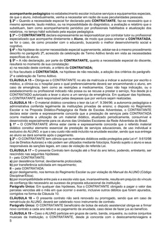 5
acompanhante pedagógico no estabelecimento escolar inclusive serviços e equipamentos especiais,
de que o aluno, individualmente, venha a necessitar em razão de suas peculiaridades pessoais.
§ 2º – Quando a necessidade especial for declarada pelo CONTRATANTE, faz-se necessário que o
mesmo apresente, laudo médico, ou na impossibilidade do diagnóstico, a avaliação e relatório que o
substituam, bem como acompanhamento periódico por profissionais habilitados e atualização dos
relatórios, no tempo hábil solicitado pela equipe pedagógica.
§ 3º – O CONTRATANTE declara expressamente se responsabilizar por contratar tutor ou profissional
especializado que acompanhe diretamente o Aluno, de modo que possa orientar a CONTRATADA,
se for o caso, de como proceder com o educando, buscando o melhor desenvolvimento social e
cognitivo.
§ 4º – Na hipótese de ocorrer necessidade especial superveniente, adotar-se-á o mesmo procedimento
descrito no parágrafo 2º, acrescido da celebração de Termo Aditivo tendo em vista as necessidades
específicas do aluno.
§ 5º – A não declaração, por parte do CONTRATANTE, quanto a necessidade especial do discente,
resultará no momento de sua constatação:
a) na rescisão deste contrato, a critério da CONTRATADA;
b) fica facultado à CONTRATADA, na hipótese de não rescisão, a adoção dos critérios do parágrafo
2º e celebração de Termo Aditivo.
CLÁUSULA 15 – Obriga-se o CONTRATANTE no ato da matrícula a indicar e autorizar por escrito o
médico, a clínica ou o hospital para o qual preferencialmente deverá ser encaminhando o aluno, em
caso de emergência, bem como as restrições a medicamentos. Caso não haja indicação, ou o
estabelecimento ou profissional indicado não possa ou se recuse a prestar o serviço, fica desde já o
CONTRATADO autorizado a levar o aluno a um serviço de emergência. Em qualquer das hipóteses,
o CONTRATANTE será responsável pelas despesas que por ventura sejam realizadas.
CLÁUSULA 16 – O material didático considera o teor da Lei nº. 9.394/96; a autonomia pedagógica e
administrativa conferida legalmente às instituições privadas de ensino; o disposto no Regimento
Escolar e na Proposta Didático-Pedagógica da Rede de Escolas Adventistas, o CONTRATANTE
declara estar ciente e expressamente concorda que a prestação de serviços pela CONTRATADA
ocorre mediante a utilização de um material didático, atualizado periodicamente, consumível e
desenvolvido especialmente para os alunos das Unidades Escolares da Rede Adventista do Brasil.
§ 1º – O CONTRATANTE afirma estar ciente e expressamente concorda que o referido material
didático constitui elemento essencial da prestação de serviços educacionais, de uso individual e
exclusivo do ALUNO, e que o seu custo não está incluído na anuidade escolar, sendo que sua entrega
ao aluno se dará somente após o pagamento.
§ 2º – O CONTRATANTE tem ciência que os materiais didáticos estão protegidos pela Lei nº. 9.610/98
(Lei de Direitos Autorais) e não podem ser utilizados mediante fotocópia, ficando sujeito o aluno e seus
responsáveis às sanções legais, em caso de violação de referida Lei.
CLÁUSULA 17 – O presente Contrato tem duração até o final do ano letivo, podendo, entretanto, ser
rescindido nas seguintes hipóteses:
I – pelo CONTRATANTE:
a) por desistência formal, devidamente protocolada;
b) por transferência solicitada em requerimento;
II – pela CONTRATADA:
a) por desligamento, nos termos do Regimento Escolar ou por violação do Manual do ALUNO (Código
Disciplinar/Ética).
b) por incompatibilidade entre pais e a escola visto que, invariavelmente, resulta em prejuízo do vínculo
de confiança tão necessário ao sucesso da proposta educacional da instituição.
Parágrafo Único: Em qualquer das hipóteses, fica o CONTRATANTE obrigado a pagar o valor das
parcelas vencidas até o mês em que ocorrer o evento, inclusive outros débitos que forem apurados,
corrigidos na forma da Cláusula 10.
CLÁUSULA 18 – O presente contrato não será renovado ou prorrogado, sendo que em caso de
rematrícula do ALUNO, deverá ser celebrado novo instrumento de contrato.
Parágrafo Único: O CONTRATANTE beneficiário de bolsa de estudo assistencial obriga-se a firmar
novo contrato a cada ano letivo e ao pagamento da anuidade, caso deixe de fazer jus ao benefício.
CLÁUSULA 19 – Caso o ALUNO participe em grupos de canto, banda, orquestra, ou outros conjuntos
musicais da Instituição, o CONTRATANTE, desde já concorda com o deslocamento/viagens e
 