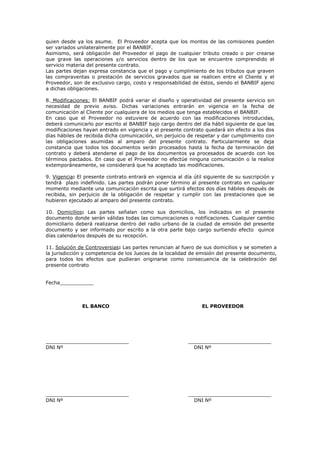 quien desde ya los asume. El Proveedor acepta que los montos de las comisiones pueden
ser variados unilateralmente por el BANBIF.
Asimismo, será obligación del Proveedor el pago de cualquier tributo creado o por crearse
que grave las operaciones y/o servicios dentro de los que se encuentre comprendido el
servicio materia del presente contrato.
Las partes dejan expresa constancia que el pago y cumplimiento de los tributos que graven
las compraventas o prestación de servicios gravados que se realicen entre el Cliente y el
Proveedor, son de exclusivo cargo, costo y responsabilidad de éstos, siendo el BANBIF ajeno
a dichas obligaciones.
8. Modificaciones: El BANBIF podrá variar el diseño y operatividad del presente servicio sin
necesidad de previo aviso. Dichas variaciones entrarán en vigencia en la fecha de
comunicación al Cliente por cualquiera de los medios que tenga establecidos el BANBIF.
En caso que el Proveedor no estuviere de acuerdo con las modificaciones introducidas,
deberá comunicarlo por escrito al BANBIF bajo cargo dentro del día hábil siguiente de que las
modificaciones hayan entrado en vigencia y el presente contrato quedará sin efecto a los dos
días hábiles de recibida dicha comunicación, sin perjuicio de respetar y dar cumplimiento con
las obligaciones asumidas al amparo del presente contrato. Particularmente se deja
constancia que todos los documentos serán procesados hasta la fecha de terminación del
contrato y deberá atenderse el pago de los documentos ya procesados de acuerdo con los
términos pactados. En caso que el Proveedor no efectúe ninguna comunicación o la realice
extemporáneamente, se considerará que ha aceptado las modificaciones.
9. Vigencia: El presente contrato entrará en vigencia al día útil siguiente de su suscripción y
tendrá plazo indefinido. Las partes podrán poner término al presente contrato en cualquier
momento mediante una comunicación escrita que surtirá efectos dos días hábiles después de
recibida, sin perjuicio de la obligación de respetar y cumplir con las prestaciones que se
hubieren ejecutado al amparo del presente contrato.
10. Domicilios: Las partes señalan como sus domicilios, los indicados en el presente
documento donde serán válidas todas las comunicaciones o notificaciones. Cualquier cambio
domiciliario deberá realizarse dentro del radio urbano de la ciudad de emisión del presente
documento y ser informado por escrito a la otra parte bajo cargo surtiendo efecto quince
días calendarios después de su recepción.
11. Solución de Controversias: Las partes renuncian al fuero de sus domicilios y se someten a
la jurisdicción y competencia de los Jueces de la localidad de emisión del presente documento,
para todos los efectos que pudieran originarse como consecuencia de la celebración del
presente contrato
Fecha___________
EL BANCO EL PROVEEDOR
___________________________ ___________________________
DNI Nº DNI Nº
___________________________ ___________________________
DNI Nº DNI Nº
 