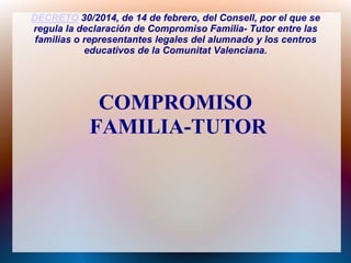 DECRETO 30/2014, de 14 de febrero, del Consell, por el que se
regula la declaración de Compromiso Familia- Tutor entre las
familias o representantes legales del alumnado y los centros
educativos de la Comunitat Valenciana.

COMPROMISO
FAMILIA-TUTOR

 