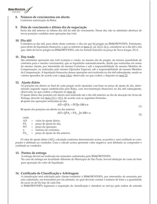 8. Número de vencimentos em aberto
    Conforme autorização da Bolsa.

9. Data de vencimento e último dia de negociação
    Sexto dia útil anterior ao último dia útil do mês de vencimento. Nesse dia, não se admitirão abertura de
    novas posições vendidas nem operações day trade.

10. Dia útil
    Considera-se dia útil, para efeito deste contrato, o dia em que há pregão na BM&FBOVESPA. Entretanto,
    para efeito de liquidação financeira, a que se referem os itens 11, 12, 15.5 e 21.1, considerar-se-á dia útil o dia
    que, além de haver pregão na BM&FBOVESPA, não for feriado bancário na praça de Nova Iorque, EUA.

11. Day trade
    São admitidas operações day trade (compra e venda, no mesmo dia de pregão, da mesma quantidade de
    contratos para o mesmo vencimento), que se liquidarão automaticamente, desde que realizadas em nome
    do mesmo cliente, por intermédio da mesma Corretora e sob a responsabilidade do mesmo Membro de
    Compensação, ou realizadas pelo mesmo Operador Especial, sob a responsabilidade do mesmo Membro
    de Compensação. A liquidação financeira dessas operações será realizada no dia útil subseqüente, sendo os
    valores apurados de acordo com o item 12(a), observado, no que couber, o disposto no item 22.

12. Ajuste diário
    As posições em aberto ao final de cada pregão serão ajustadas com base no preço de ajuste do dia, deter-
    minado segundo regras estabelecidas pela Bolsa, com movimentação financeira no dia útil subseqüente,
    observado, no que couber, o disposto no item 22.
    O ajuste diário das posições em aberto será realizado até o dia útil anterior ao dia de alocação do Aviso de
    Entrega, descrito nos itens 15.1 e 15.2, de acordo com as seguintes fórmulas:
    a) ajuste das operações realizadas no dia
                                      AD = (PAt − PO )× 100 × n
                                                                                                                    (1)
    b) ajuste das posições em aberto no dia anterior
                                      AD = (PAt − PAt −1 )× 100 × n
                                                                                                                    (2)
      onde:
      AD      =   valor do ajuste diário;
      PAt     =   preço de ajuste do dia;
      PO      =   preço da operação;
      n       =   número de contratos;
      PAt–1   =   preço de ajuste do dia anterior.

     O valor do ajuste diário (ADt), calculado conforme demonstrado acima, se positivo, será creditado ao com-
prador e debitado ao vendedor. Caso o cálculo acima apresente valor negativo, será debitado ao comprador e
creditado ao vendedor.

13. Pontos de entrega
    A entrega deverá ser realizada em armazéns cadastrados pela BM&FBOVESPA.
    No caso de entrega em localidade diferente do Município de São Paulo, haverá dedução do custo de frete
    para apuração do valor de liquidação.



14. Certificado de Classificação e Arbitragem
    A classificação será solicitada pelo cliente-vendedor à BM&FBOVESPA, por intermédio de armazém por
    esta cadastrado, em formulário por ela adotado, no qual deverão constar o número de lotes e a quantidade
    de sacas ou de big bags de cada lote.
    A BM&FBOVESPA registrará a requisição de classificação e atenderá ao serviço pela ordem de entrada
 