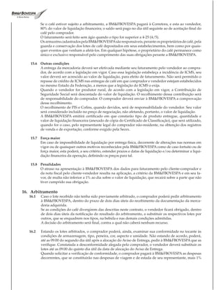 Se o café estiver sujeito a arbitramento, a BM&FBOVESPA pagará à Corretora, e esta ao vendedor,
          80% do valor de liquidação financeira; o saldo será pago no dia útil seguinte ao de aceitação final do
          café pelo comprador.
          O faturamento será feito sem ágio quando o tipo for superior a 4-25 (4/5).
          Os armazéns cadastrados pela BM&FBOVESPA são responsáveis, perante os proprietários de café, pela
          guarda e conservação dos lotes de café depositados em seus estabelecimentos, bem como por quais-
          quer eventos que venham a afetá-los. Em qualquer hipótese, o proprietário do café permanece como
          único e exclusivo responsável pelo cumprimento das suas obrigações perante a BM&FBOVESPA.

   15.6 Outras condições
        A entrega da mercadoria deverá ser efetivada mediante seu faturamento pelo vendedor ao compra-
        dor, de acordo com a legislação em vigor. Caso essa legislação estabeleça a incidência de ICMS, seu
        valor deverá ser acrescido ao valor de liquidação, para efeito de faturamento. Não será permitido o
        repasse de crédito de ICMS nas entregas de café em que comprador e vendedor estejam estabelecidos
        no mesmo Estado da Federação, a menos que a legislação do ICMS o exija.
        Quando o vendedor for produtor rural, de acordo com a legislação em vigor, a Contribuição de
        Seguridade Social será descontada do valor de liquidação. O recolhimento dessa contribuição será
        de responsabilidade do comprador. O comprador deverá enviar à BM&FBOVESPA a comprovação
        desse recolhimento.
        O recolhimento de PIS e Cofins, quando devidos, será de responsabilidade do vendedor. Seu valor
        será considerado incluído no preço de negociação, não afetando, portanto, o valor de liquidação.
        A BM&FBOVESPA emitirá certificado em que constarão tipo de produto entregue, quantidade e
        valor de liquidação financeira (anexado de cópia do Certificado de Classificação), que será utilizado,
        quando for o caso, pelo representante legal do comprador não-residente, na obtenção dos registros
        de venda e de exportação, conforme exigido pela Secex.

   15.7 Força maior
        Em caso de impossibilidade de liquidação por entrega física, decorrente de alterações nas normas em
        vigor ou de quaisquer outros motivos reconhecidos pela BM&FBOVESPA como de caso fortuito ou de
        força maior, esta poderá, a seu critério, estender prazos e datas de liquidação e/ou determinar a liqui-
        dação financeira da operação, definindo os preços para tal.

   15.8 Penalidades
        O atraso na apresentação à BM&FBOVESPA dos dados para faturamento pelo cliente-comprador e
        da nota fiscal pelo cliente-vendedor resulta na aplicação, a critério da BM&FBOVESPA e em seu fa-
        vor, de multa não inferior a 1% ao dia sobre o valor de liquidação, que recairá sobre a parte que não
        tiver cumprido sua obrigação.

16. Arbitramento
   16.1   Caso o lote recebido não tenha sido previamente arbitrado, o comprador poderá pedir arbitramento
          à BM&FBOVESPA, dentro do prazo de dois dias úteis do recebimento da documentação da merca-
          doria adquirida.
          Se as condições do café divergirem das descritas neste contrato, o vendedor ficará obrigado, dentro
          de dois dias úteis da notificação do resultado do arbitramento, a substituir os respectivos lotes por
          outros, que se enquadrem nos tipos, na bebida e nas demais condições admitidas.
          A decisão do arbitramento será final, contra a qual não caberá nenhum recurso.

   16.2   Estando os lotes arbitrados, o comprador poderá, ainda, examinar sua conformidade no tocante às
          condições de armazenagem, tipo, peneira, cor, aspecto e umidade. Não estando de acordo, poderá,
          até as 09:00 do segundo dia útil após a alocação do Aviso de Entrega, pedir à BM&FBOVESPA que as
          verifique. Constatada a desconformidade alegada pelo comprador, o vendedor deverá substituir os
          lotes até as 09:00 do quinto dia útil da data de alocação do Aviso de Entrega.
          Quando solicitar a verificação de conformidade, o comprador pagará à BM&FBOVESPA as despesas
          decorrentes, que se constituirão nas despesas de viagem e de estada de seu representante, mais 1%
 