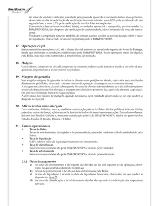 do valor de um lote verificado, calculado pelo preço de ajuste do vencimento futuro mais próximo,
          observado no dia de solicitação da verificação de conformidade; mais 0,5% pela verificação de um
          segundo lote; e mais 0,3% pela verificação de um dos lotes subseqüentes.
          Constatada a desconformidade do(s) lote(s), o vendedor ressarcirá o comprador, por intermédio da
          BM&FBOVESPA, das despesas de verificação de conformidade, não o isentando da troca da merca-
          doria.
          Vendedor e comprador poderão também, de comum acordo, decidir-se por um deságio sobre o valor
          de liquidação. Esse acordo deverá ser registrado junto à BM&FBOVESPA.

17. Operações ex-pit
    Serão permitidas operações ex-pit, até o último dia útil anterior ao período de registro do Aviso de Entrega,
    desde que atendidas as condições estabelecidas pela BM&FBOVESPA. Essas operações serão divulgadas
    pela Bolsa, mas não serão submetidas à interferência do mercado.

18. Hedgers
    Cafeicultores, cooperativas de café, empresas de insumos, indústrias de torrado e moído e de solúvel, ma-
    quinistas, importadores e exportadores do produto.

19. Margem de garantia
    Será exigida margem de garantia de todos os clientes com posição em aberto, cujo valor será atualizado
    diariamente pela Bolsa, de acordo com os critérios de apuração de margem para contratos futuros.
    A margem será devida no dia útil subseqüente. No caso de clientes não-residentes, se o dia útil subseqüente
    for feriado bancário em Nova Iorque, a margem será devida no primeiro dia, após o de abertura da posição,
    em que não for feriado bancário naquela praça.
    A conversão dos valores de margem, quando necessária, será realizada observando-se, no que couber, o
    disposto no item 22.

20. Ativos aceitos como margem
    Para residentes, dinheiro, ouro e, mediante autorização prévia da Bolsa, títulos públicos federais, títulos
    privados, cartas de fiança, ações e cotas de fundos fechados de investimento em ações. Para não-residentes,
    dólares dos Estados Unidos e, mediante autorização prévia da BM&FBOVESPA, títulos do governo dos
    Estados Unidos (T-Bonds, TNotes e T-Bills).

21. Custos operacionais
    •	     Taxas	da	Bolsa
           Taxas de emolumentos, de registro e de permanência, apuradas conforme cálculo estabelecido pela
           Bolsa.
    •	     Taxa	de	liquidação
           0,45% sobre o valor de liquidação financeira no vencimento.
    •		    Taxa	de	classificação
           Valor em reais estabelecido pela BM&FBOVESPA e devido pelo vendedor.
    •		    Taxa	de	arbitramento
           Valor em reais estabelecido pela BM&FBOVESPA e devido pelo solicitante.

    21.1 Datas de pagamento
           a) As taxas de emolumentos e de registro são devidas no dia útil seguinte ao da operação, obser-
              vado, no que couber, o disposto no item 22.
           b) A taxa de permanência é devida na data determinada pela Bolsa.
           c) A taxa de liquidação é devida na data da liquidação financeira, observado, no que couber, o
              disposto no item 22.
           d) As taxas de classificação e de arbitramento são devidas quando da solicitação dos respectivos
              serviços.
 