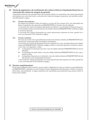 22. Forma de pagamento e de recebimento dos valores relativos à liquidação financeira e à
    conversão dos valores de margem de garantia
    A liquidação financeira das operações day trade, de ajustes diários, no vencimento e dos custos operacionais
    não-expressos em reais, bem como a conversão dos valores de margem de garantia, será realizada confor-
    me determinado a seguir.

    22.1    Clientes não-residentes
            Em dólares dos Estados Unidos da América, na praça de Nova Iorque, EUA, por intermédio dos
            Bancos Liquidantes das operações da BM&FBOVESPA no Exterior, por ela indicado.
            A conversão dos valores de margem depositados em dólares e/ou em títulos do Tesouro do gover-
            no dos Estados Unidos será feita pela taxa de câmbio referencial BM&FBOVESPA, definida no item
            1, do dia da operação.
            A conversão dos valores relacionados aos custos operacionais expressos em reais, quando for o
            caso, será feita pela PTAX, definida no item 1.

    22.2    Clientes residentes
            Em reais, de acordo com os procedimentos normais dos demais contratos da BM&FBOVESPA não-
            autorizados à negociação pelos investidores estrangeiros.
            A conversão dos valores de liquidação financeira, quando for o caso, será feita pela taxa de câmbio
            referencial BM&FBOVESPA, definida no item 1, relativa a uma data específica, conforme a nature-
            za do valor a ser liquidado, a saber:
            a)    na liquidação de operações day trade: a taxa de câmbio referencial BM&FBOVESPA do dia da
                  operação;
            b)    na liquidação de ajuste diário: a taxa de câmbio referencial BM&FBOVESPA do dia a que o
                  ajuste se refere;
            c)    na liquidação financeira no vencimento: a taxa de câmbio referencial BM&FBOVESPA do dia
                  útil anterior ao dia da liquidação financeira.
            A conversão dos valores relacionados aos custos operacionais não-expressos em reais, quando for
            o caso, será feita pela PTAX, definida no item 1.

23. Normas complementares
   Fazem parte integrante deste contrato, no que couber, a legislação em vigor, as normas e os procedimentos
   da BM&FBOVESPA, definidos em seus Estatutos Sociais, Regulamento de Operações e Ofícios Circulares,
   observadas, adicionalmente, as regras específicas das autoridades governamentais que possam afetar os
   termos nele contidos.




                                OFÍCIO CIRCULAR 029/2009-DP, DE 18/05/2009
 