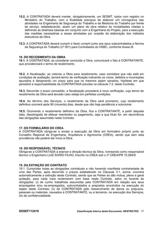 15.2. A CONTRATADA deverá manter, obrigatoriamente, um SESMT, todos com registro no
Ministério do Trabalho, com a finalidade precípua de elaborar um cronograma das
atividades na Engenharia de Segurança do Trabalho e da Medicina do Trabalho por frente
de serviço, estabelecendo, assim um plano de obra relativo às modalidades citadas e
definindo as diretrizes básicas em conjunto com a Engenharia do Projeto, para a execução
das medidas necessárias a essas atividades por ocasião da elaboração dos métodos
executivos da Obra.
15.3. A CONTRATADA deverá cumprir e fazer cumprir junto aos seus subcontratados a Norma
de Segurança do Trabalho (nº 001) para Contratados do HSBC, conforme Anexo B.
16. DO RECEBIMENTO DA OBRA
16.1. A CONTRATADA, ao considerar concluída a Obra, comunicará o fato à CONTRATANTE,
que providenciará o termo de recebimento.
16.2. A fiscalização, ao vistoriar a Obra para recebimento, caso considere que não está em
condições de aceitação, lavrará termo de verificação indicando os vícios, defeitos e incorreções
apurados e designando um prazo para que os mesmos sejam sanados, hipótese em que
persistirá a responsabilidade da CONTRATADA prevista na cláusula 7.2. deste Contrato.
16.3. Decorrido o prazo concedido, a fiscalização procederá à nova verificação, cujo termo de
recebimento da Obra será lavrado caso esteja em perfeitas condições.
16.4. Ao término dos Serviços, o recebimento da Obra será provisório, cujo recebimento
definitivo ocorrerá após 90 (noventa) dias, desde que não haja pendência a solucionar.
16.5. Ocorrendo o recebimento definitivo da Obra, fica a CONTRATANTE, a partir daquela
data, desobrigada de efetuar reembolso ou pagamento, seja a que título for, em decorrência
das obrigações assumidas neste Contrato.
17. DO FORMULÁRIO DO CREA.
A CONTRATADA obriga-se a anotar a execução da Obra em formulário próprio junto ao
Conselho Regional de Engenharia, Arquitetura e Agronomia (CREA), sendo que sem esta
providência não poderá dar início à Obra.
18. DO RESPONSÁVEL TÉCNICO
Obriga-se a CONTRATADA a exercer a direção técnica da Obra, nomeando como responsável
técnico o Engenheiro LUIZ SORIO FILHO, Inscrito no CREA sob o nº CREA/PR 15.284/D
19. DA EXTINÇÃO DO CONTRATO
19.1. Cumpridas todas as obrigações contratuais e não havendo manifesta contrariedade de
uma das Partes, após decorrido o prazos estabelecido na Cláusula 3.1, acima, ocorrerá
automaticamente a extinção deste Contrato, sendo que as Partes se dão mútua, plena e geral
quitação, para nada mais reclamarem com base neste Contrato, salvo no tocante às
obrigações: (i) de cunho trabalhista assumidas pela CONTRATADA em relação aos seus
empregados e/ou ex-empregados, subcontratados e prepostos envolvidos na execução do
objeto deste Contrato; (ii) da CONTRATADA pelo ressarcimento de danos ou prejuízos,
pessoais ou materiais, causados à CONTRATANTE, ou a terceiros, na execução dos Serviços;
(iii) de confidencialidade.
SOSEF112418 Classificação Interna deste Documento: RESTRICTED 10
 