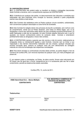 20. DISPOSIÇÕES GERAIS
20.1. A CONTRATADA não poderá ceder ou transferir os direitos e obrigações decorrentes
deste Contrato a terceiros, sem o consentimento expresso da CONTRATANTE.
20.2. A tolerância por qualquer das partes, no descumprimento das cláusulas e condições aqui
estipuladas não será entendida como novação ou renúncia, podendo a parte prejudicada
exercer seus direitos a todo tempo.
20.3. Este Contrato não estabelece entre as Partes qualquer vínculo societário, solidariedade,
nem convenciona qualquer associação ou outra forma de sociedade.
20.4. Este Contrato foi redigido dentro dos princípios da boa-fé e probidade, sem nenhum vício
de consentimento, sendo que as Partes declaram, para todos os efeitos legais, que: (i) as
obrigações e riscos aqui assumidos estão dentro de suas condições econômico/financeiras; (ii)
estão habituadas a este tipo de operação; (iii) este Contrato espelha fielmente tudo o que foi
ajustado; (iv) tiveram conhecimento prévio do conteúdo deste Contrato e entenderam
perfeitamente todas as obrigações e riscos nele contidos.
20.5. A CONTRATADA declara e garante que não ocorreu e não irá ocorrer, relativamente as
obrigações direta ou indiretamente ligadas a este Contrato, incluindo sem se limitar a sua
negociação e dos demais instrumentos realizados sob seu amparo, qualquer situação que
envolva corrupção ativa, suborno ou qualquer outro ato com oferecimento de vantagem
indevida em troca da formalização das respectivas contratações.
20.6. Para dirimir dúvidas ou controvérsias oriundas deste contrato, as partes elegem o foro da
Comarca de Curitiba (PR), com renúncia expressa de qualquer outro, por mais privilegiado que
possa ser.
E, por estarem justas e contratadas, as Partes, de pleno acordo, firmam este instrumento em
02 (duas) vias de igual teor e forma, obrigando-se por si e sucessores pelo seu fiel e cabal
cumprimento, perante as testemunhas abaixo assinadas.
Curitiba (PR), 13, Junho de 2011.
HSBC Bank Brasil S.A. – Banco Múltiplo
R.B. INDÚSTRIA E COMÉRCIO DE
ESCADAS DE MADEIRA LTDA.
CONTRATANTE CONTRATADA
Testemunhas:
Nome:
CPF:
Nome:
CPF:
SOSEF112418 Classificação Interna deste Documento: RESTRICTED 11
 