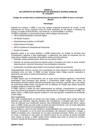 ANEXO A
AO CONTRATO DE PRESTAÇÃO DE SERVIÇOS E OUTRAS AVENÇAS
Nº. 0103/2011
Código de conduta ética e ambiental para fornecedores do HSBC de bens e serviços
(Brasil)
Introdução
Sediado em Londres, o HSBC é uma das maiores empresas financeiras do mundo. A rede
internacional do Grupo comporta cerca de 9.500 escritórios em 86 países e territórios na
Europa, na região da Ásia-Pacífico, nas Américas, no Oriente Médio e na África.
O HSBC é signatário ou apóia publicamente vários códigos internacionais:
 UN Universal Declaration of Human Rights
 UN Global Compact
 Global Business Coalition on HIV/AIDS
 Global Sullivan Principles
 OECD Guidelines for Multinational Enterprises
 Equator Principles
Baseado nestes e em outros padrões, o HSBC desenvolveu um Código de Conduta para
Fornecedores, aplicável a toda organização, e esperamos que todas as empresas com as
quais temos relações comerciais compartilhem destes princípios básicos:
 Respeitar nossos padrões éticos, dentro de sua própria cultura.
 Estender os mesmos princípios de negócio justos e honestos com todos os quais mantém
relacionamento, incluindo funcionários, sub-contratados e terceiros.
 Implementar os padrões desta política na sua própria cadeia de suprimentos.
Sustentabilidade continua a evoluir com a percepção do nosso impacto no meio-ambiente e na
sociedade como um todo. O HSBC irá fazer revisões deste Código quando necessário e
esperamos que todos os nossos fornecedores o adotem.
Monitoramento
O HSBC espera que os fornecedores com os quais temos relações regulares e recorrentes
administrem seus processos para garantir o cumprimento deste Código. Além disso, os
fornecedores deverão realizar esforços necessários para monitorar e garantir que a sua cadeia
de suprimentos esteja ciente e de acordo com os objetivos do Código para reduzir possíveis
impactos negativos à marca do HSBC.
O HSBC reserva o direito de rever aleatoriamente as políticas, procedimentos ou qualquer
outro documento de empresas fornecedoras relacionados ao Código de Conduta do HSBC. Em
alguns casos, o HSBC pode requerer auditoria in loco para garantir a aderência do fornecedor
a este código.
Não Cumprimento
Para estar completamente de acordo com este Código, o fornecedor deve cumprir todas as
diretrizes aqui descritas. Algumas diretrizes são mandatórias e indicadas pelo termo “deve”.
Para as diretrizes que inicialmente teremos mais flexibilidade (indicadas pelo termo “espera
que”), o HSBC requer que seja criado um plano de desenvolvimento, com um prazo estipulado
para o fornecedor alinhar-se completamente ao Código.
Nosso objetivo é, acima de tudo, trabalhar a sustentabilidade com nossos parceiros. Nos casos
em que o fornecedor ou um de seus sub-contratados não estiverem cumprindo o Código, o
HSBC irá trabalhar com o fornecedor em um plano de desenvolvimento. Porém, se o assunto
for crítico o suficiente ou não puder ser resolvido dentro de um período de tempo acordado
entre ambas as partes, o HSBC poderá tomar medidas para rever os termos do contrato,
inclusive redução de demanda ou cancelamento.
SOSEF112418 Classificação Interna deste Documento: RESTRICTED 12
 