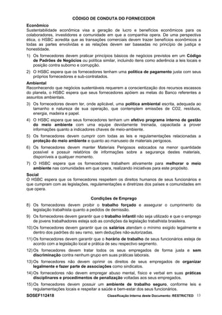 CÓDIGO DE CONDUTA DO FORNECEDOR
Econômico
Sustentabilidade econômica visa a geração de lucro e benefícios econômicos para os
colaboradores, investidores e comunidade em que a companhia opera. De uma perspectiva
ética, o HSBC acredita que as transações comerciais devem trazer benefícios econômicos a
todas as partes envolvidas e as relações devem ser baseadas no princípio de justiça e
honestidade.
1) Os fornecedores devem praticar princípios básicos de negócios previstos em um Código
de Padrões de Negócios ou política similar, incluindo itens como aderência a leis locais e
posição contra suborno e corrupção.
2) O HSBC espera que os fornecedores tenham uma política de pagamento justa com seus
próprios fornecedores e sub-contratados.
Ambiental
Reconhecendo que negócios sustentáveis requerem a conscientização dos recursos escassos
do planeta, o HSBC espera que seus fornecedores apóiem as metas do Banco referentes a
assuntos ambientais.
3) Os fornecedores devem ter, onde aplicável, uma política ambiental escrita, adequada ao
tamanho e natureza de sua operação, que contemplem emissões de CO2, resíduos,
energia, madeira e papel.
4) O HSBC espera que seus fornecedores tenham um efetivo programa interno de gestão
do meio ambiente com uma equipe devidamente treinada, capacitada a prover
informações quanto a indicadores chaves de meio-ambiente.
5) Os fornecedores devem cumprir com todas as leis e regulamentações relacionadas a
proteção do meio ambiente e quanto ao manuseio de materiais perigosos.
6) Os fornecedores devem manter Materiais Perigosos estocados na menor quantidade
possível e possuir relatórios de informações sobre a segurança destes materiais,
disponíveis a qualquer momento.
7) O HSBC espera que os fornecedores trabalhem ativamente para melhorar o meio
ambiente nas comunidades em que opera, realizando iniciativas para este propósito.
Social
O HSBC espera que os fornecedores respeitem os direitos humanos de seus funcionários e
que cumpram com as legislações, regulamentações e diretrizes dos países e comunidades em
que opera.
Condições de Emprego
8) Os fornecedores devem proibir o trabalho forçado e assegurar o cumprimento da
legislação trabalhista quanto a pedidos de demissão.
9) Os fornecedores devem garantir que o trabalho infantil não seja utilizado e que o emprego
de jovens trabalhadores esteja sob as condições da legislação trabalhista brasileira.
10) Os fornecedores devem garantir que os salários atendam o mínimo exigido legalmente e
dentro dos padrões do seu ramo, sem deduções não-autorizadas.
11) Os fornecedores devem garantir que o horário de trabalho de seus funcionários esteja de
acordo com a legislação local e prática de seu respectivo segmento.
12) Os fornecedores devem tratar todos os seus empregados de forma justa e sem
discriminação contra nenhum grupo em suas práticas laborais.
13) Os fornecedores não devem oprimir os direitos de seus empregados de organizar
legalmente e fazer parte de associações como sindicatos.
14) Os fornecedores não devem empregar abuso mental, físico e verbal em suas práticas
disciplinares e procedimentos de penalização voltadas aos seus empregados.
15) Os fornecedores devem possuir um ambiente de trabalho seguro, conforme leis e
regulamentações locais e respeitar a saúde e bem-estar dos seus funcionários.
SOSEF112418 Classificação Interna deste Documento: RESTRICTED 13
 