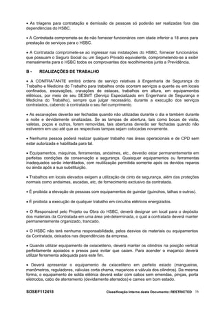 • As triagens para contratação e demissão de pessoas só poderão ser realizadas fora das
dependências do HSBC.
• A Contratada compromete-se de não fornecer funcionários com idade inferior a 18 anos para
prestação de serviços para o HSBC.
• A Contratada compromete-se ao ingressar nas instalações do HSBC, fornecer funcionários
que possuam o Seguro Social ou um Seguro Privado equivalente, comprometendo-se a exibir
mensalmente para o HSBC todos os comprovantes dos recolhimentos junto a Previdência.
B - REALIZAÇÕES DE TRABALHO
• A CONTRATANTE emitirá ordens de serviço relativas à Engenharia de Segurança do
Trabalho e Medicina do Trabalho para trabalhos onde ocorram serviços a quente ou em locais
confinados, escavações, cravações de estacas, trabalhos em altura, em equipamentos
elétricos, por meio de seu SESMT (Serviço Especializado em Engenharia de Segurança e
Medicina do Trabalho), sempre que julgar necessário, durante a execução dos serviços
contratados, cabendo à contratada o seu fiel cumprimento.
• As escavações deverão ser fechadas quando não utilizadas durante o dia e também durante
a noite e devidamente sinalizadas. Se as tampas de abertura, tais como bocas de visita,
valetas, poços e outros, forem removidas, tais aberturas deverão ser fechadas quando não
estiverem em uso até que as respectivas tampas sejam colocadas novamente.
• Nenhuma pessoa poderá realizar qualquer trabalho nas áreas operacionais e de CPD sem
estar autorizada e habilitada para tal.
• Equipamentos, máquinas, ferramentas, andaimes, etc., deverão estar permanentemente em
perfeitas condições de conservação e segurança. Quaisquer equipamentos ou ferramentas
inadequados serão interditados, com reutilização permitida somente após os devidos reparos
ou ainda após a sua substituição.
• Trabalhos em locais elevados exigem a utilização de cinto de segurança, além das proteções
normais como andaimes, escadas, etc, de fornecimento exclusivo da contratada.
• É proibida a elevação de pessoas com equipamentos de guindar (guinchos, talhas e outros).
• É proibida a execução de qualquer trabalho em circuitos elétricos energizados.
• O Responsável pelo Projeto ou Obra do HSBC, deverá designar um local para o depósito
dos materiais da Contratada em uma área pré-determinada, o qual a contratada deverá manter
permanentemente organizado, trancado.
• O HSBC não terá nenhuma responsabilidade, pelos desvios de materiais ou equipamentos
da Contratada, deixados nas dependências da empresa.
• Quando utilizar equipamento de oxiacetileno, deverá manter os cilindros na posição vertical
perfeitamente apoiados e presos para evitar que caiam. Para acender o maçarico deverá
utilizar ferramenta adequada para este fim.
• Deverá apresentar o equipamento de oxiacetileno em perfeito estado (mangueiras,
manômetros, reguladores, válvulas corta chama, maçaricos e válvula dos cilindros). Da mesma
forma, o equipamento de solda elétrica deverá estar com cabos sem emendas, pinças, porta
eletrodos, cabo de aterramento (devidamente aterrados) e cames em bom estado.
SOSEF112418 Classificação Interna deste Documento: RESTRICTED 16
 