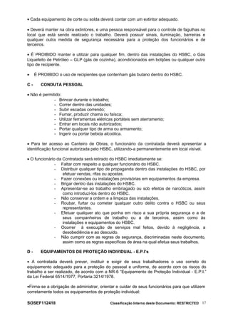 • Cada equipamento de corte ou solda deverá contar com um extintor adequado.
• Deverá manter na obra extintores, e uma pessoa responsável para o controle de fagulhas no
local que está sendo realizado o trabalho. Deverá possuir sinais, iluminação, barreiras e
qualquer outra medida de segurança necessária para a proteção dos funcionários e de
terceiros.
• É PROIBIDO manter e utilizar para qualquer fim, dentro das instalações do HSBC, o Gás
Liquefeito de Petróleo – GLP (gás de cozinha), acondicionados em botijões ou qualquer outro
tipo de recipiente.
• É PROIBIDO o uso de recipientes que contenham gás butano dentro do HSBC.
C - CONDUTA PESSOAL
• Não é permitido:
- Brincar durante o trabalho;
- Correr dentro das unidades;
- Subir escadas correndo;
- Fumar, produzir chama ou faísca;
- Utilizar ferramentas elétricas portáteis sem aterramento;
- Entrar em locais não autorizados;
- Portar qualquer tipo de arma ou armamento;
- Ingerir ou portar bebida alcoólica.
• Para ter acesso ao Canteiro de Obras, o funcionário da contratada deverá apresentar a
identificação funcional autorizada pelo HSBC, utilizando-a permanentemente em local visível.
• O funcionário da Contratada será retirado do HSBC imediatamente se:
- Faltar com respeito a qualquer funcionário do HSBC.
- Distribuir qualquer tipo de propaganda dentro das instalações do HSBC, por
efetuar vendas, rifas ou apostas.
- Fazer conexões ou instalações provisórias em equipamentos da empresa.
- Brigar dentro das instalações do HSBC.
- Apresentar-se ao trabalho embriagado ou sob efeitos de narcóticos, assim
como introduzi-los dentro do HSBC.
- Não conservar a ordem e a limpeza das instalações.
- Roubar, furtar ou cometer qualquer outro delito contra o HSBC ou seus
representantes.
- Efetuar qualquer ato que ponha em risco a sua própria segurança e a de
seus companheiros de trabalho ou a de terceiros, assim como às
instalações e equipamentos do HSBC.
- Ocorrer à execução de serviços mal feitos, devido à negligência, a
desobediência e ao descuido.
- Não cumprir com as regras de segurança, discriminadas neste documento,
assim como as regras específicas de área na qual efetua seus trabalhos.
D - EQUIPAMENTOS DE PROTEÇÃO INDIVIDUAL - E.P.I’s
• A contratada deverá prever, instituir e exigir de seus trabalhadores o uso correto do
equipamento adequado para a proteção do pessoal e uniforme, de acordo com os riscos do
trabalho a ser realizado, de acordo com a NR-6 “Equipamento de Proteção Individual - E.P.I.”
da Lei Federal 6514/1977, Portaria 3214/1978.
•Firma-se a obrigação de administrar, orientar e cuidar de seus funcionários para que utilizem
corretamente todos os equipamentos de proteção individual:
SOSEF112418 Classificação Interna deste Documento: RESTRICTED 17
 
