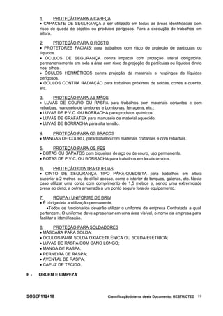 1. PROTEÇÃO PARA A CABEÇA
• CAPACETE DE SEGURANÇA a ser utilizado em todas as áreas identificadas com
risco de queda de objetos ou produtos perigosos. Para a execução de trabalhos em
altura.
2. PROTEÇÃO PARA O ROSTO
• PROTETORES FACIAIS: para trabalhos com risco de projeção de partículas ou
líquidos.
• ÓCULOS DE SEGURANÇA contra impacto com proteção lateral obrigatória,
permanentemente em toda a área com risco de projeção de partículas ou líquidos direto
nos olhos.
• ÓCULOS HERMÉTICOS contra projeção de materiais e respingos de líquidos
perigosos.
• ÓCULOS CONTRA RADIAÇÃO para trabalhos próximos de soldas, cortes a quente,
etc.
3. PROTEÇÃO PARA AS MÃOS
• LUVAS DE COURO OU RASPA para trabalhos com materiais cortantes e com
rebarbas, manuseio de tambores e bombonas, ferragens, etc.;
• LUVAS DE P.V.C. OU BORRACHA para produtos químicos;
• LUVAS DE GRAFATEX para manuseio de material aquecido;
• LUVAS DE BORRACHA para alta tensão.
4. PROTEÇÃO PARA OS BRAÇOS
• MANGAS DE COURO, para trabalho com materiais cortantes e com rebarbas.
5. PROTEÇÃO PARA OS PÉS
• BOTAS OU SAPATOS com biqueiras de aço ou de couro, uso permanente.
• BOTAS DE P.V.C. OU BORRACHA para trabalhos em locais úmidos.
6. PROTEÇÃO CONTRA QUEDAS
• CINTO DE SEGURANÇA TIPO PÁRA-QUEDISTA para trabalhos em altura
superior a 2 metros ou de difícil acesso, como o interior de tanques, galerias, etc. Neste
caso utilizar uma corda com comprimento de 1,5 metros e, sendo uma extremidade
presa ao cinto, a outra amarrada a um ponto seguro fora do equipamento.
7. ROUPA / UNIFORME DE BRIM
• É obrigatória a utilização permanente.
•Todos os funcionários deverão utilizar o uniforme da empresa Contratada a qual
pertencem. O uniforme deve apresentar em uma área visível, o nome da empresa para
facilitar a identificação.
8. PROTEÇÃO PARA SOLDADORES
• MÁSCARA PARA SOLDA;
• ÓCULOS PARA SOLDA OXIACETILÊNICA OU SOLDA ELÉTRICA;
• LUVAS DE RASPA COM CANO LONGO;
• MANGA DE RASPA;
• PERNEIRA DE RASPA;
• AVENTAL DE RASPA;
• CAPUZ DE TECIDO.
E - ORDEM E LIMPEZA
SOSEF112418 Classificação Interna deste Documento: RESTRICTED 18
 