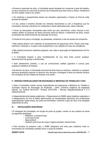 • Durante a execução da obra, a Contratada estará obrigada em conservar a área de trabalho,
os seus arredores ou outro lote do terreno da Companhia que esta venha a utilizar, mantendo-a
em bom estado, limpa e em ordem.
• Os materiais e equipamentos devem ser deixados organizados e limpos no final de cada
jornada de trabalho.
• O lixo, sobras e entulhos deverão ser retirados diariamente ou com a freqüência que for
necessária, devendo colocá-los em recipientes e áreas destinadas para estes materiais.
• Tomar as precauções necessárias para evitar que pós, escombros, ruídos, faíscas e arco
voltaico afetem as pessoas de áreas próximas (deve-se efetuar o isolamento da área). Avisar
as pessoas das áreas próximas da execução do serviço.
• Conservar livre para a circulação, as passarelas, andaimes e vias de acesso da companhia.
• Não poderá obstruir com materiais os equipamentos de segurança como: Portas corta fogo,
extintores, hidrantes e, no geral, todo equipamento a ser utilizado em caso de emergência.
• Não poderá armazenar materiais perigosos, sem obter a aprovação do Departamento de Fire
& Safety.
• A Contratada limpará a área imediatamente de sua obra onde ocorrer qualquer
derramamento de graxas e lubrificantes.
• Está estritamente proibido, o uso de combustíveis voláteis (gasolina e outros) para
quaisquer trabalhos de limpeza.
• No término da obra, a Contratada removerá da área todos os resíduos, materiais ou qualquer
estrutura temporária erguida no decorrer dos serviços e entregará a área da empresa sempre
em condições de bom estado de limpeza e de ordem.
F - SERVIÇO ESPECIALIZADO EM SEGURANÇA E MEDICINA DO TRABALHO E CIPA
• Cabe à Contratada manter serviço especializado em Segurança e Medicina do Trabalho e
Comissão Interna de Prevenção de Acidentes - CIPA, conforme exigência da legislação
vigente: Lei Federal 6514/1977, Portaria 3214/1978 – Normas Regulamentadoras 4 e 5
respectivamente.
• Independentemente destas exigências, o Responsável do HSBC pelos trabalhos realizados e
o Departamento de Fire & Safety determinarão as necessidades adicionais dos profissionais
especializados nestas áreas, por parte da Contratada, conforme o grau de risco e as situações
específicas da obra.
G - INSTALAÇÕES SANITÁRIAS
• É obrigação da Contratada, em função do porte do projeto, manter no seu canteiro de obras
as seguintes facilidades:
- Refeitório, e sempre limpo;
- Local para fumar;
- Água potável;
- Vestiário para troca de roupa e higiene pessoal, sempre limpo.
• Para serviços de pequeno vulto, o HSBC designará uma área para vestiários onde os
funcionários da Contratada poderão trocar a roupa de trabalho.
SOSEF112418 Classificação Interna deste Documento: RESTRICTED 19
 
